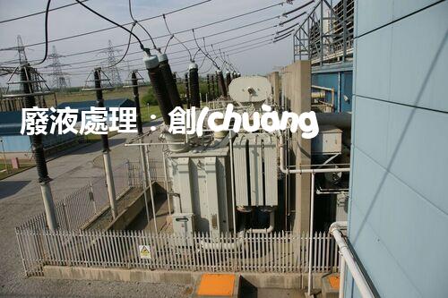 廢液處理：創(chuàng)新工藝解決環(huán)境難題！